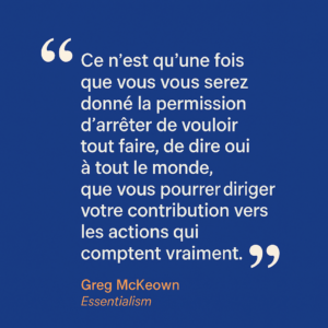 Citation de Greg McKeown tirée de Essentialism : « Ce n’est qu’une fois que vous vous serez donné la permission d’arrêter de vouloir tout faire, de dire oui à tout le monde, que vous pourrez diriger votre contribution vers les actions qui comptent vraiment. » Un rappel pour les professions libérales de se recentrer sur l’essentiel.