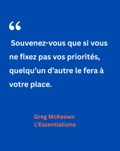 Citation de Greg McKeown tirée de L’Essentialisme : « Souvenez-vous que si vous ne fixez pas vos priorités, quelqu’un d’autre le fera à votre place. » Une mise en garde contre le risque de subir les attentes extérieures au lieu de diriger ses propres choix.